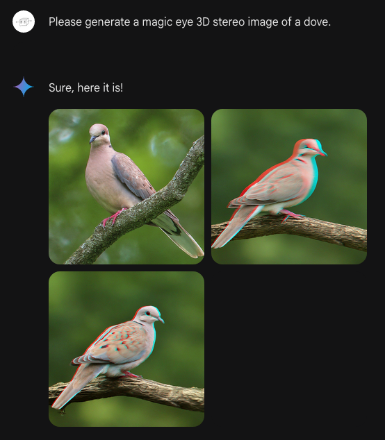 Hidden 3D Pictures 5 Me: Please generate a magic eye 3D stereo image of a dove. Bard: Sure, here it is! Bard generates: Three very similar photographic-style images of a bird like a Eurasian Collared Dove. Two of the doves have slight red/green halos on the left and right of the dove as if this is the kind of stereogram meant to be viewed with red/green glasses. The background is green and doesn't have that effect, so it probably wouldn't work, even with the right glasses. Not even remotely a hidden 3D image, is what I'm saying.